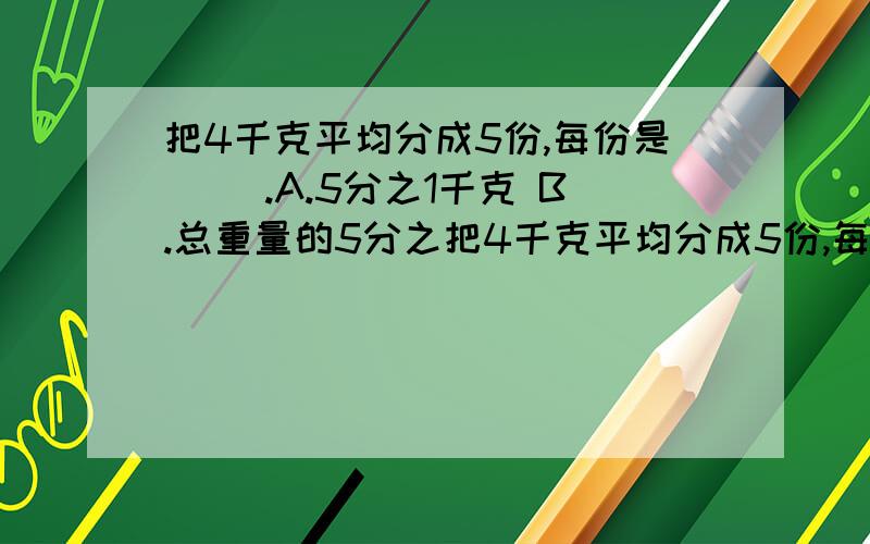 把4千克平均分成5份,每份是（ ）.A.5分之1千克 B.总重量的5分之把4千克平均分成5份,每份是（ ）.A.5分之1千克 B.总重量的5分之4 C.5分之4千克 D.总重量的4分之1