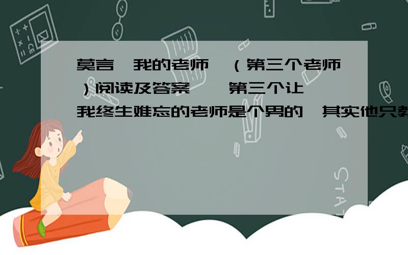 莫言《我的老师》（第三个老师）阅读及答案    第三个让我终生难忘的老师是个男的,其实他只教过我们半个学期体育,算不上“亲”老师,但他在我最臭的时候说过我的好话.这个老师名叫王