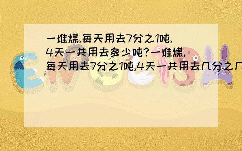 一堆煤,每天用去7分之1吨,4天一共用去多少吨?一堆煤,每天用去7分之1吨,4天一共用去几分之几要算式