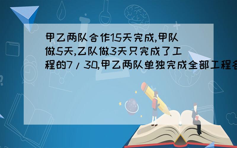 甲乙两队合作15天完成,甲队做5天,乙队做3天只完成了工程的7/30,甲乙两队单独完成全部工程各需要（ ）天用算式解