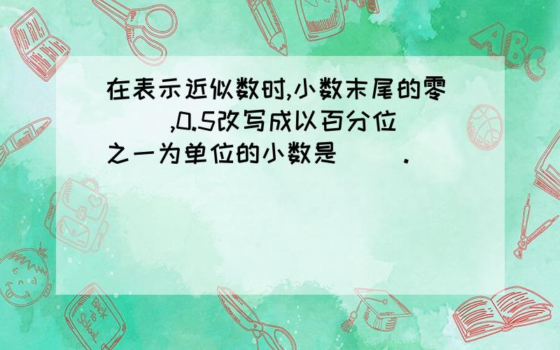 在表示近似数时,小数末尾的零（ ）,0.5改写成以百分位之一为单位的小数是（ ).