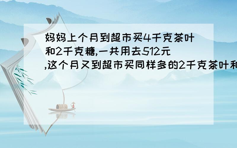 妈妈上个月到超市买4千克茶叶和2千克糖,一共用去512元,这个月又到超市买同样多的2千克茶叶和4千克糖,一共用去304元,每千克茶和每千克糖各多少元?不用方程组解,