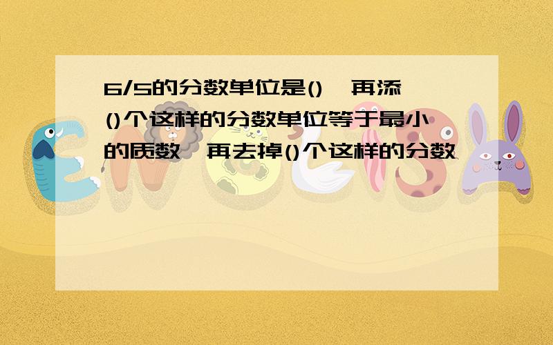 6/5的分数单位是(),再添()个这样的分数单位等于最小的质数,再去掉()个这样的分数