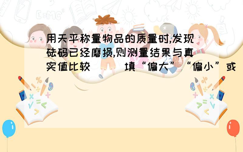 用天平称量物品的质量时,发现砝码已经磨损,则测量结果与真实值比较（）（填“偏大”“偏小”或“不变”