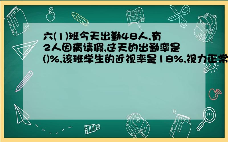 六(1)班今天出勤48人,有2人因病请假,这天的出勤率是()%,该班学生的近视率是18%,视力正常的有（）人如果有的话,把别的也给我,