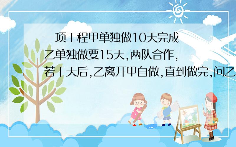 一项工程甲单独做10天完成 乙单独做要15天,两队合作,若干天后,乙离开甲自做,直到做完,问乙做了多少天