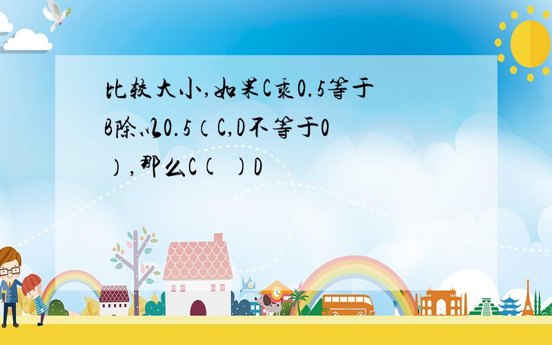 比较大小,如果C乘0.5等于B除以0.5（C,D不等于0）,那么C( )D