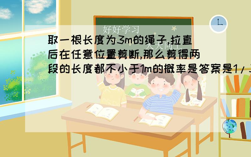 取一根长度为3m的绳子,拉直后在任意位置剪断,那么剪得两段的长度都不小于1m的概率是答案是1/3,求解法