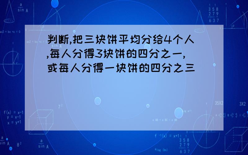 判断,把三块饼平均分给4个人,每人分得3块饼的四分之一,或每人分得一块饼的四分之三