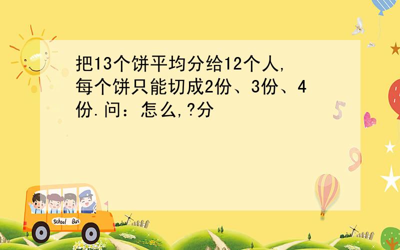 把13个饼平均分给12个人,每个饼只能切成2份、3份、4份.问：怎么,?分