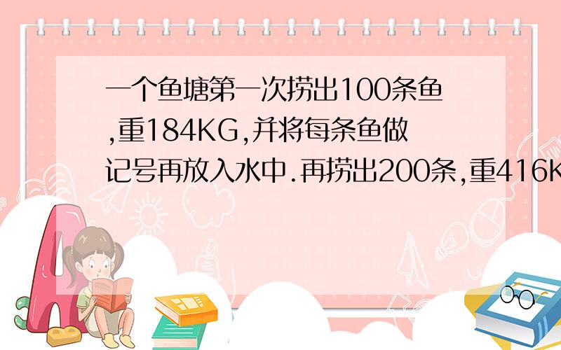 一个鱼塘第一次捞出100条鱼,重184KG,并将每条鱼做记号再放入水中.再捞出200条,重416KG,有20条鱼带记号.鱼塘估计有多少条鱼?重多少KG?