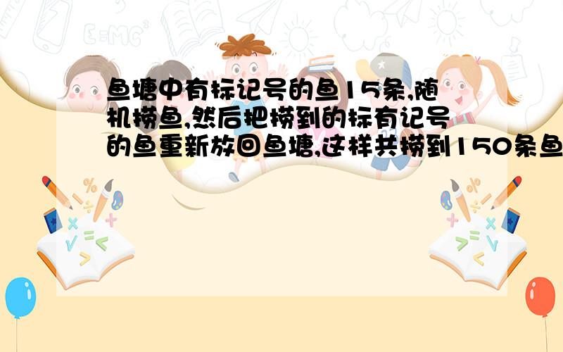 鱼塘中有标记号的鱼15条,随机捞鱼,然后把捞到的标有记号的鱼重新放回鱼塘,这样共捞到150条鱼,其中标有