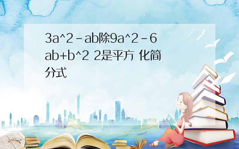 3a^2-ab除9a^2-6ab+b^2 2是平方 化简分式