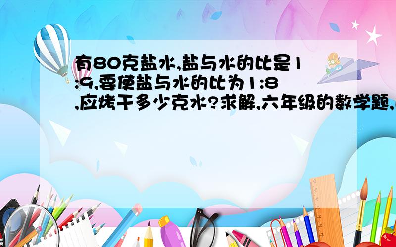 有80克盐水,盐与水的比是1:9,要使盐与水的比为1:8,应烤干多少克水?求解,六年级的数学题,比的应用.