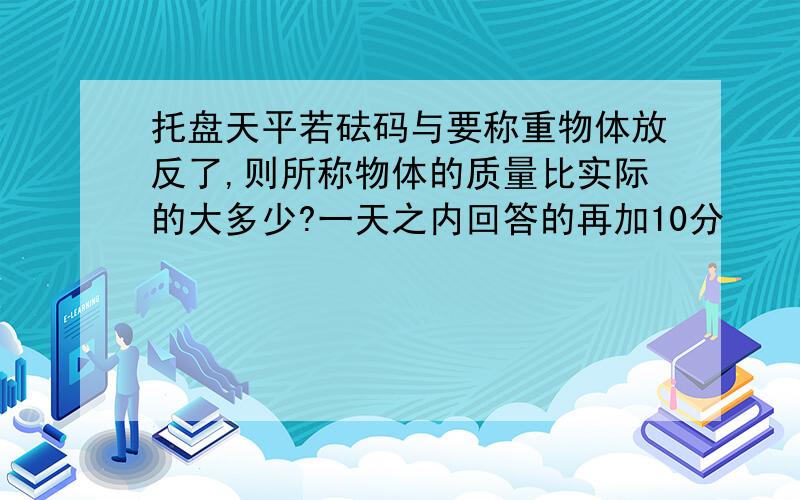 托盘天平若砝码与要称重物体放反了,则所称物体的质量比实际的大多少?一天之内回答的再加10分