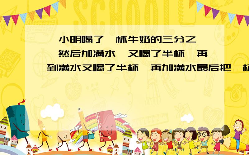 ,小明喝了一杯牛奶的三分之一,然后加满水,又喝了半杯,再到满水又喝了半杯,再加满水最后把一杯全部喝完.他