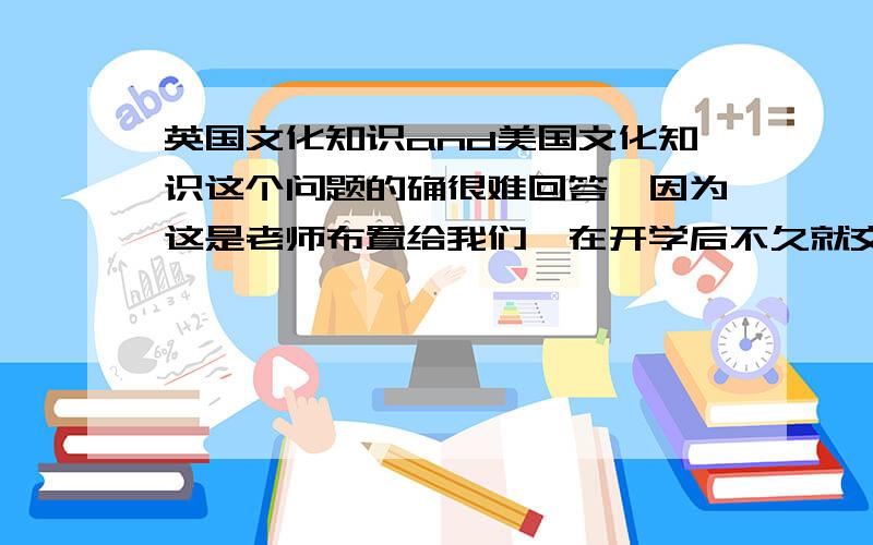 英国文化知识and美国文化知识这个问题的确很难回答,因为这是老师布置给我们,在开学后不久就交资料.我一直在找,就是找不到.