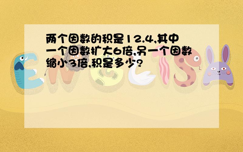 两个因数的积是12.4,其中一个因数扩大6倍,另一个因数缩小3倍,积是多少?