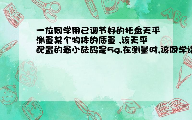 一位同学用已调节好的托盘天平测量某个物体的质量 ,该天平配置的最小砝码是5g.在测量时,该同学误将被测物体放在托盘天平的右盘中,按正常的方法读出物体的质量数为56.40g.则这个物体的