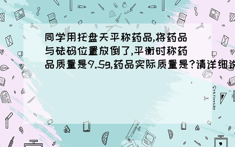 同学用托盘天平称药品,将药品与砝码位置放倒了,平衡时称药品质量是9.5g,药品实际质量是?请详细说明一下为什么9g为砝码质量,0.5g为游码质量,