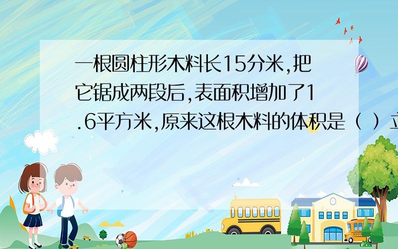 一根圆柱形木料长15分米,把它锯成两段后,表面积增加了1.6平方米,原来这根木料的体积是（ ）立方米.