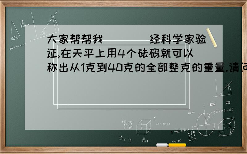 大家帮帮我．．．．经科学家验证,在天平上用4个砝码就可以称出从1克到40克的全部整克的重量.请问该用4个多少克的砝码呢?．．．．．．这个是偶女朋友问我的,如果偶会的话,她就吻我．．