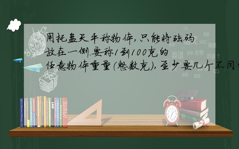 用托盘天平称物体,只能将砝码放在一侧.要称1到100克的任意物体重量（整数克）,至少要几个不同的砝码?