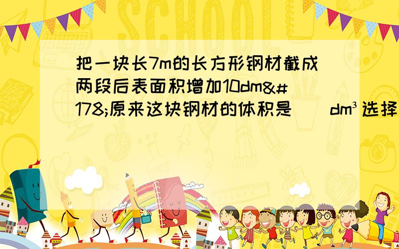 把一块长7m的长方形钢材截成两段后表面积增加10dm²原来这块钢材的体积是（）dm³选择如下A35 B70 C140 D0.7 不准乱蒙!