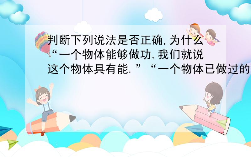 判断下列说法是否正确,为什么“一个物体能够做功,我们就说这个物体具有能.”“一个物体已做过的功越多,说明这个物体具有的能越多.”“对物体做功,物体温度一定升高.”