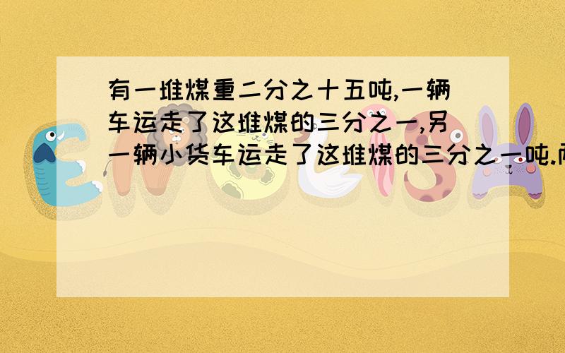 有一堆煤重二分之十五吨,一辆车运走了这堆煤的三分之一,另一辆小货车运走了这堆煤的三分之一吨.两次一共运走多少吨?