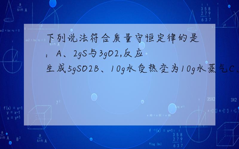 下列说法符合质量守恒定律的是：A、2gS与3gO2,反应生成5gSO2B、10g水受热变为10g水蒸气C、8gO2与1gH2反应生成9gH2OD、乙分子中含有一个A原子,一个B原子同志们啊,小妹我觉得AC都是对的,可是答案说