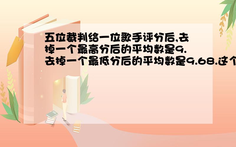 五位裁判给一位歌手评分后,去掉一个最高分后的平均数是9.去掉一个最低分后的平均数是9.68.这个歌手