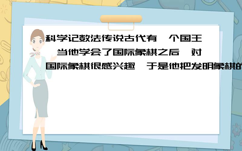 科学记数法传说古代有一个国王,当他学会了国际象棋之后,对国际象棋很感兴趣,于是他把发明象棋的人找来了,对发明家说：“你要什么奖赏,你自己说吧.”发明家要求国王在棋盘上的第一个