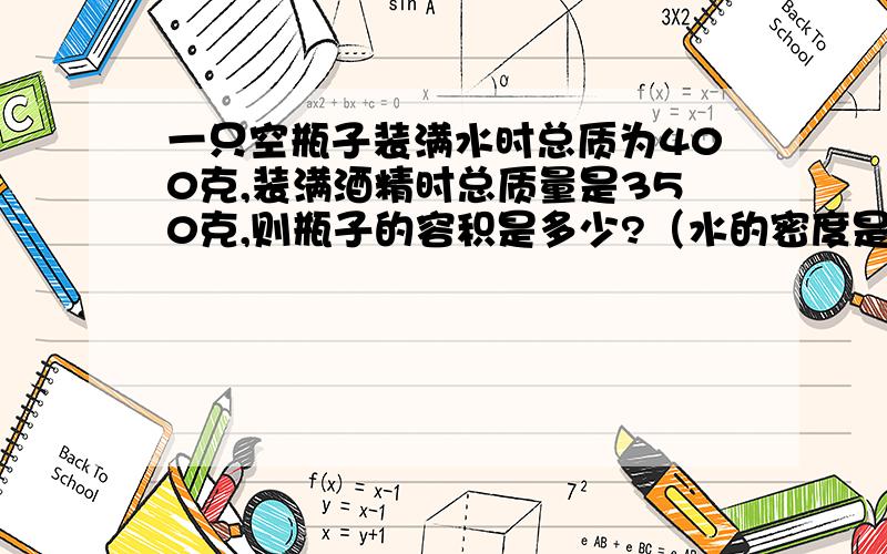 一只空瓶子装满水时总质为400克,装满酒精时总质量是350克,则瓶子的容积是多少?（水的密度是1.0克每立方厘米,酒精的密度是0.8克每立方厘米）