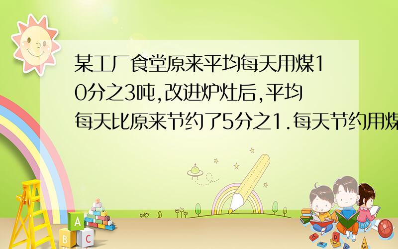 某工厂食堂原来平均每天用煤10分之3吨,改进炉灶后,平均每天比原来节约了5分之1.每天节约用煤多少吨?现在平均每天用煤多少吨?