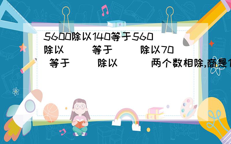 5600除以140等于560除以（ ）等于（ ）除以70 等于（ ）除以（ ） 两个数相除,商是102,如果被除两个数相除，商是102，如果被除 数和除数缩小六倍，商是（ ）1楼：后面呢，请用我的格式！