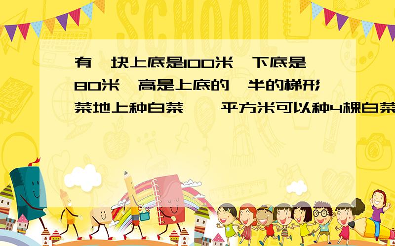 有一块上底是100米,下底是80米,高是上底的一半的梯形菜地上种白菜,一平方米可以种4棵白菜问：这块地可以种多少棵白菜?