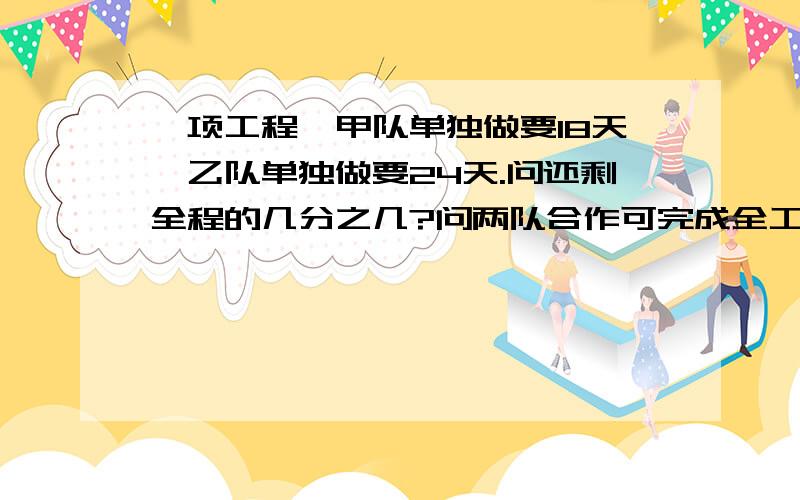 一项工程,甲队单独做要18天,乙队单独做要24天.问还剩全程的几分之几?问两队合作可完成全工程的一半?两队合作几天还剩下全程的4分之一?