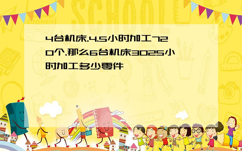 4台机床.4.5小时加工720个.那么6台机床3025小时加工多少零件