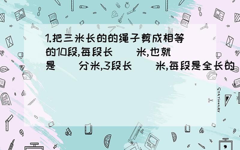 1.把三米长的的绳子剪成相等的10段,每段长（）米,也就是（）分米,3段长（）米,每段是全长的（）看补充2.八分之七千米即可以表示1千米的（）,又可以表示7千米的（）.3.三块饼干平均分成4