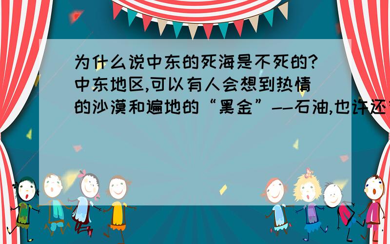 为什么说中东的死海是不死的?中东地区,可以有人会想到热情的沙漠和遍地的“黑金”--石油,也许还有战争与难民.但是这里也还有美丽的“一千零一夜”和不老的传说与传奇——“死海”.据