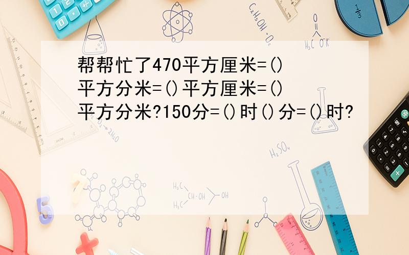 帮帮忙了470平方厘米=()平方分米=()平方厘米=()平方分米?150分=()时()分=()时?