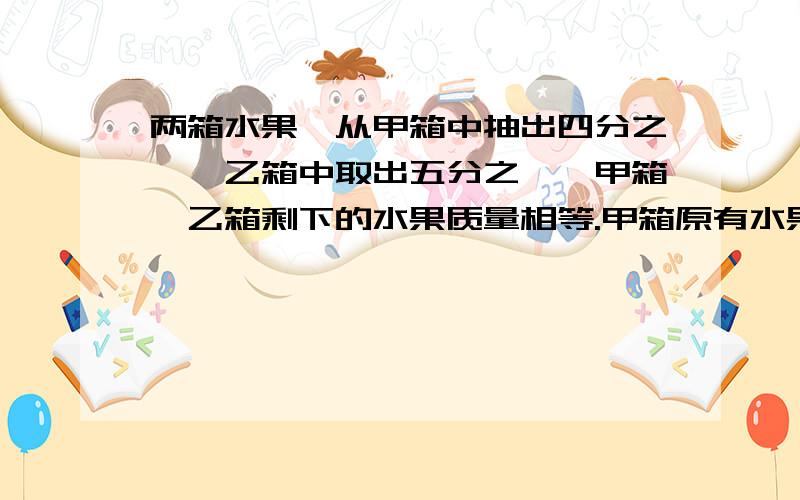 两箱水果,从甲箱中抽出四分之一,乙箱中取出五分之一,甲箱,乙箱剩下的水果质量相等.甲箱原有水果32千克,乙箱原有水果的多少千克?