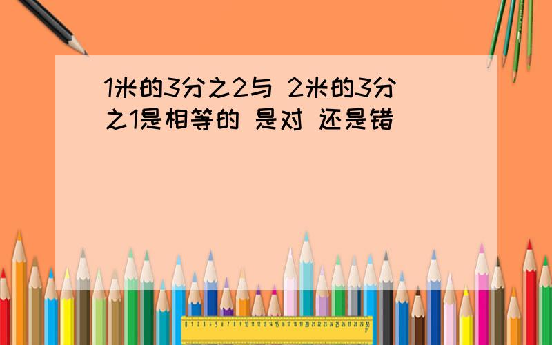 1米的3分之2与 2米的3分之1是相等的 是对 还是错