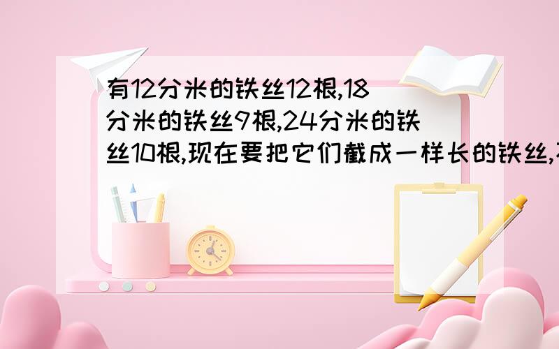 有12分米的铁丝12根,18分米的铁丝9根,24分米的铁丝10根,现在要把它们截成一样长的铁丝,不能浪费,没跟这是一道应用题.急