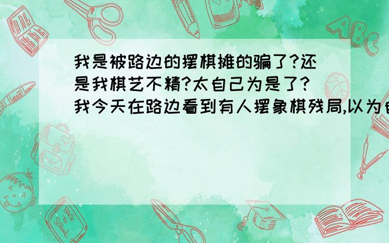 我是被路边的摆棋摊的骗了?还是我棋艺不精?太自己为是了?我今天在路边看到有人摆象棋残局,以为自己能破,看别人都破不了,自己想了很多遍,以为自己没问题,可是谁知道,还是输了,一百块,