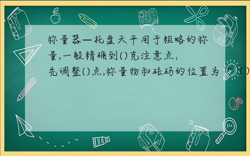 称量器—托盘天平用于粗略的称量,一般精确到()克注意点：先调整()点,称量物和砝码的位置为“（）物（）码”称量物不能（）接放在托盘上~