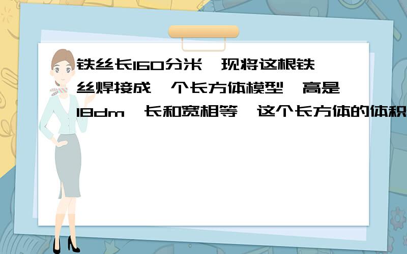 铁丝长160分米,现将这根铁丝焊接成一个长方体模型,高是18dm,长和宽相等,这个长方体的体积是多少立方分米