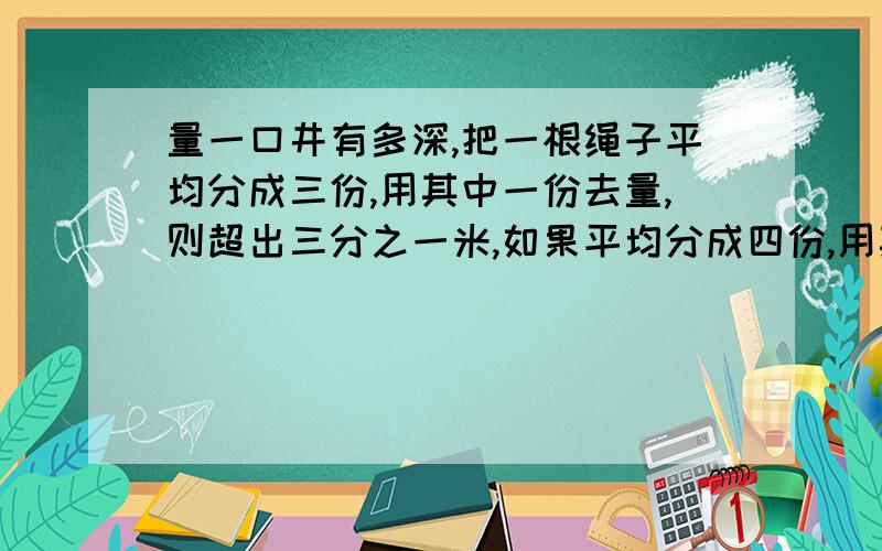 量一口井有多深,把一根绳子平均分成三份,用其中一份去量,则超出三分之一米,如果平均分成四份,用其中的一份去量,则差四分之一米,绳长、井深各是多少米?