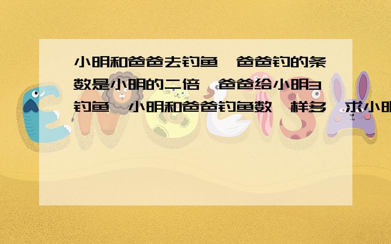 小明和爸爸去钓鱼,爸爸钓的条数是小明的二倍,爸爸给小明3钓鱼,小明和爸爸钓鱼数一样多,求小明和爸爸钓的鱼数,方程式